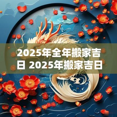 2025年全年搬家吉日 2025年搬家吉日查询黄道吉日