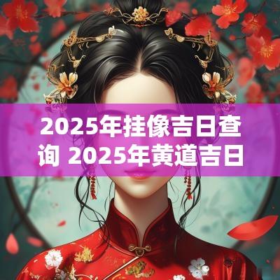 2025年挂像吉日查询 2025年黄道吉日查询