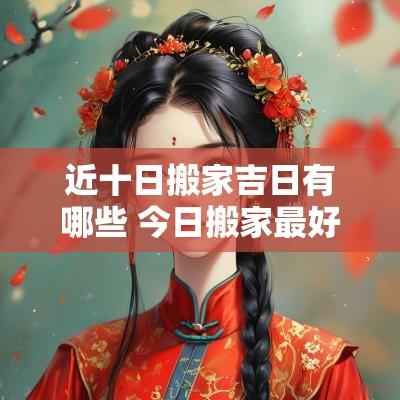 近十日搬家吉日有哪些 今日搬家最好的时辰