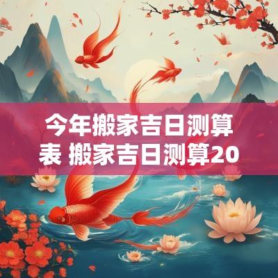 今年搬家吉日测算表 搬家吉日测算2025年