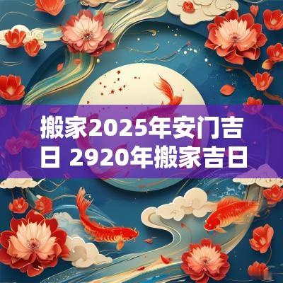 搬家2025年安门吉日 2920年搬家吉日