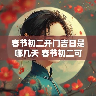 春节初二开门吉日是哪几天 春节初二可以出远门吗