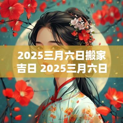 2025三月六日搬家吉日 2025三月六日搬家吉日查询