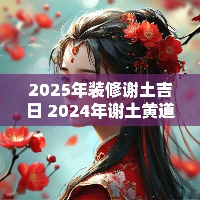 2025年装修谢土吉日 2025年谢土黄道吉日