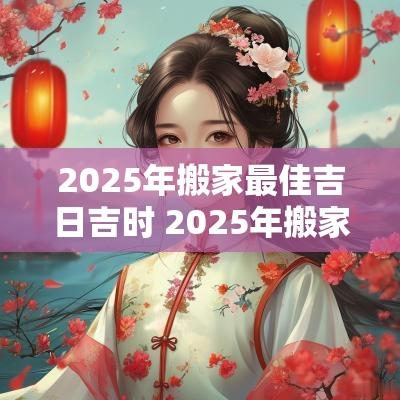 2025年搬家最佳吉日吉时 2025年搬家黄道吉日一览表