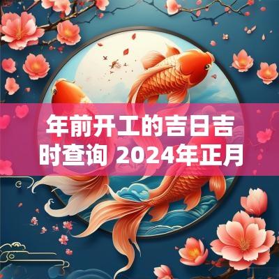 年前开工的吉日吉时查询 2025年正月开工吉日吉时查询