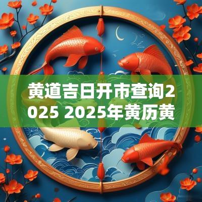 黄道吉日开市查询2025 2025年黄历黄道吉日查询