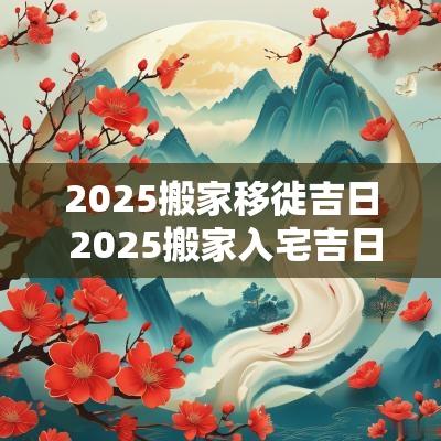 2025搬家移徙吉日 2025搬家入宅吉日查询