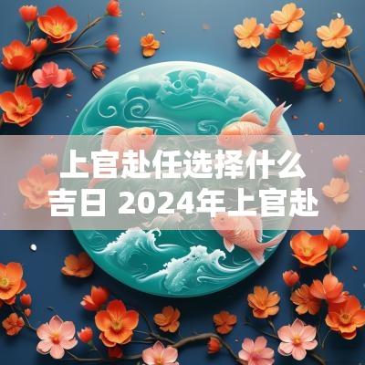 上官赴任选择什么吉日 2025年上官赴任吉日查询