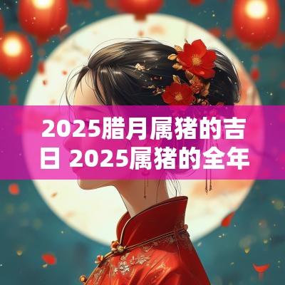 2025腊月属猪的吉日 2025属猪的全年运势如何