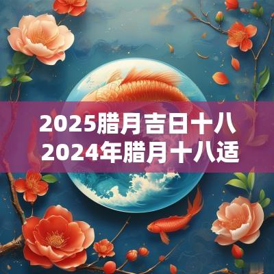 2025腊月吉日十八 2025年腊月十八适合搬家吗