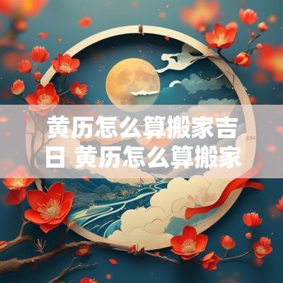黄历怎么算搬家吉日 黄历怎么算搬家吉日和时辰