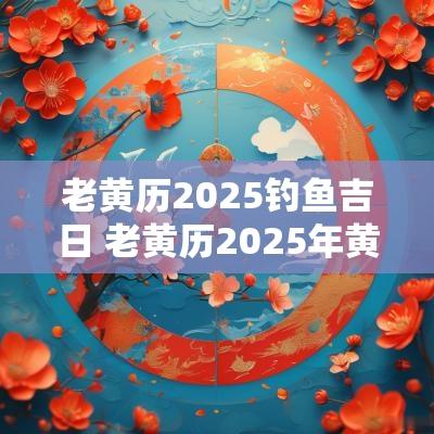 老黄历2025钓鱼吉日 老黄历2025年黄道吉日