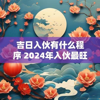 吉日入伙有什么程序 2025年入伙最旺吉日 吉日入伙有什么程序 2025年入伙最旺吉日