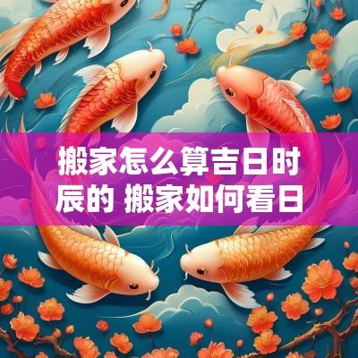 搬家怎么算吉日时辰的 搬家如何看日子时辰