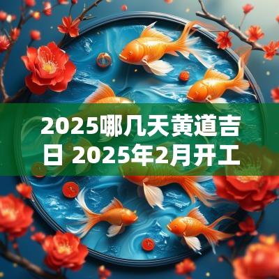 2025哪几天黄道吉日 2025年2月开工黄道吉日是哪几天