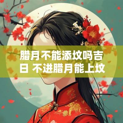 腊月不能添坟吗吉日 不进腊月能上坟吗