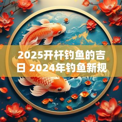 2025开杆钓鱼的吉日 2025年钓鱼新规