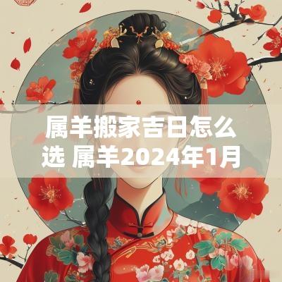 属羊搬家吉日怎么选 属羊2025年1月搬家入宅黄道吉日