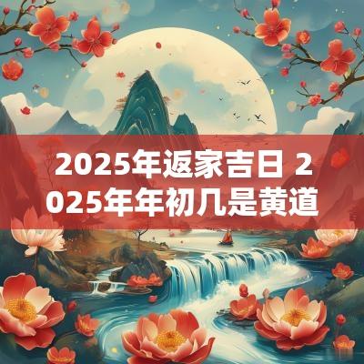 2025年返家吉日 2025年年初几是黄道吉日