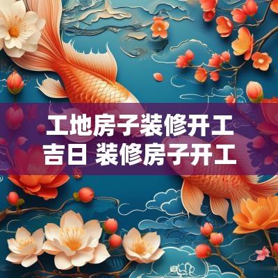工地房子装修开工吉日 装修房子开工黄道吉日2025年