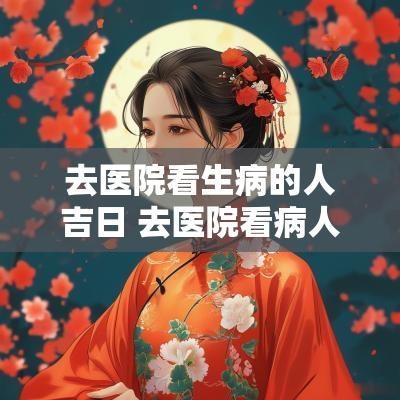 去医院看生病的人吉日 去医院看病人有什么讲究