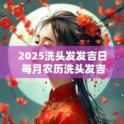 2025洗头发发吉日 每月农历洗头发吉日
