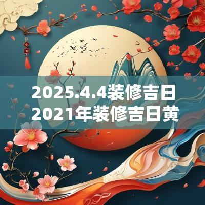 2025.4.4装修吉日 2025年装修吉日黄历