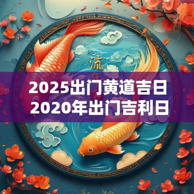 2025出门黄道吉日 2025年出门吉利日子查询