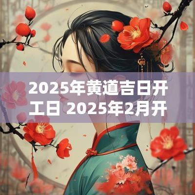 2025年黄道吉日开工日 2025年2月开工黄道吉日是哪几天