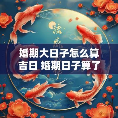 婚期大日子怎么算吉日 婚期日子算了还可以重新算吗