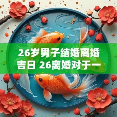 26岁男子结婚离婚吉日 26离婚对于一个男的意味着什么