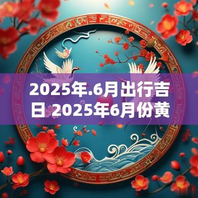 2025年.6月出行吉日 2025年6月份黄道吉日查询