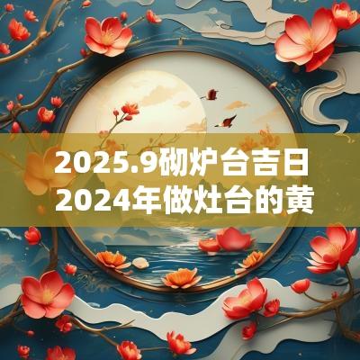 2025.9砌炉台吉日 2025年做灶台的黄道吉日
