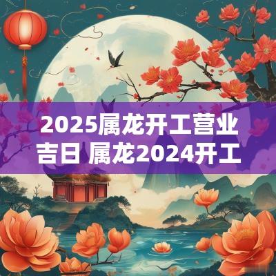 2025属龙开工营业吉日 属龙2025开工吉日吉时