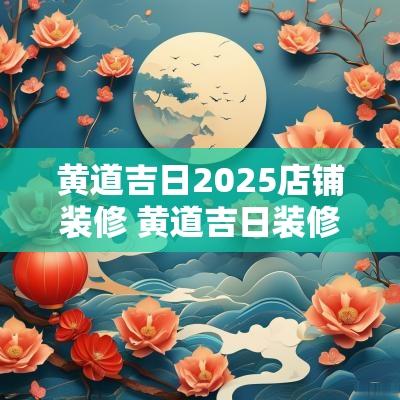 黄道吉日2025店铺装修 黄道吉日装修2025年1月