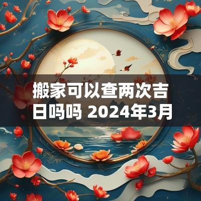 搬家可以查两次吉日吗吗 2025年3月搬家黄道吉日哪几天
