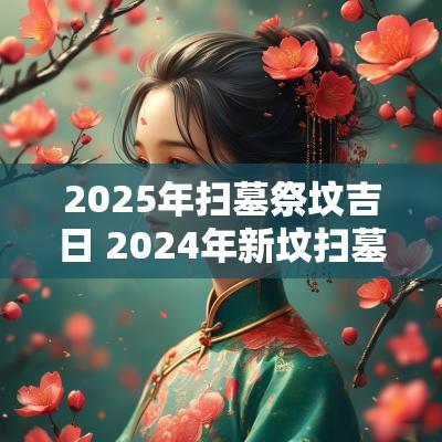 2025年扫墓祭坟吉日 2025年新坟扫墓吉日
