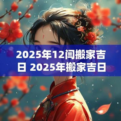 2025年12闫搬家吉日 2025年搬家吉日查询黄道吉日