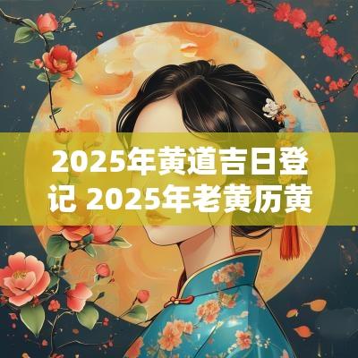 2025年黄道吉日登记 2025年老黄历黄道吉日