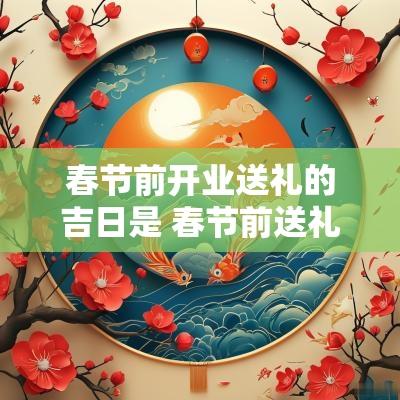 春节前开业送礼的吉日是 春节前送礼能说提前拜年吗