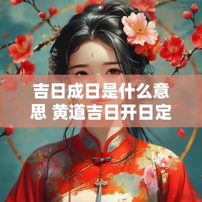 吉日成日是什么意思 黄道吉日开日定日成日什么意思