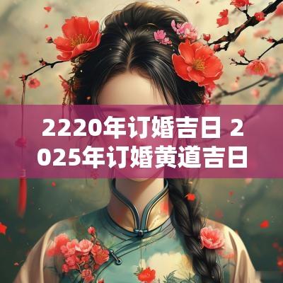 2220年订婚吉日 2025年订婚黄道吉日