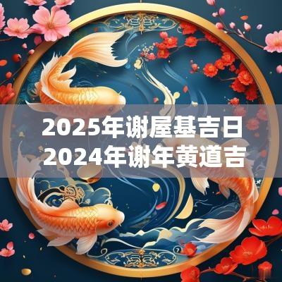 2025年谢屋基吉日 2025年谢年黄道吉日有哪些