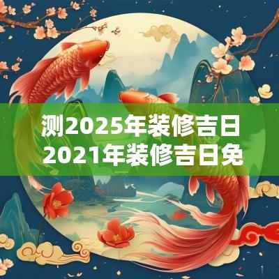 测2025年装修吉日 2025年装修吉日免费测算