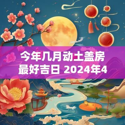 今年几月动土盖房最好吉日 2025年4月份盖房动土黄道吉日