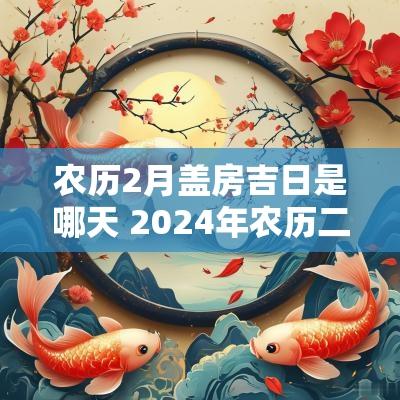 农历2月盖房吉日是哪天 2025年农历二月盖房吉日