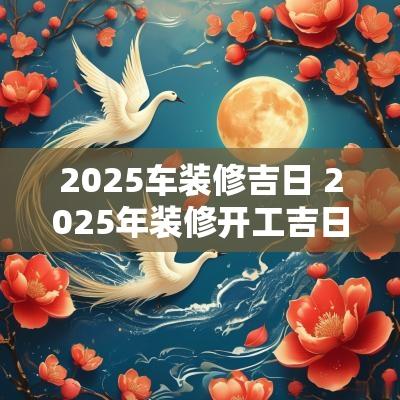 2025车装修吉日 2025年装修开工吉日吉时查询