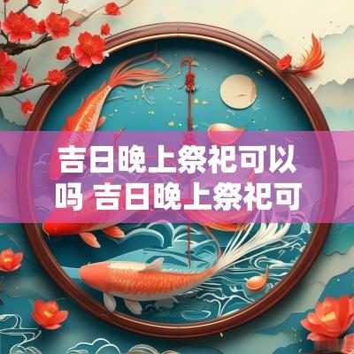 吉日晚上祭祀可以吗 吉日晚上祭祀可以吗女生