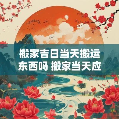 搬家吉日当天搬运东西吗 搬家当天应该搬哪些东西